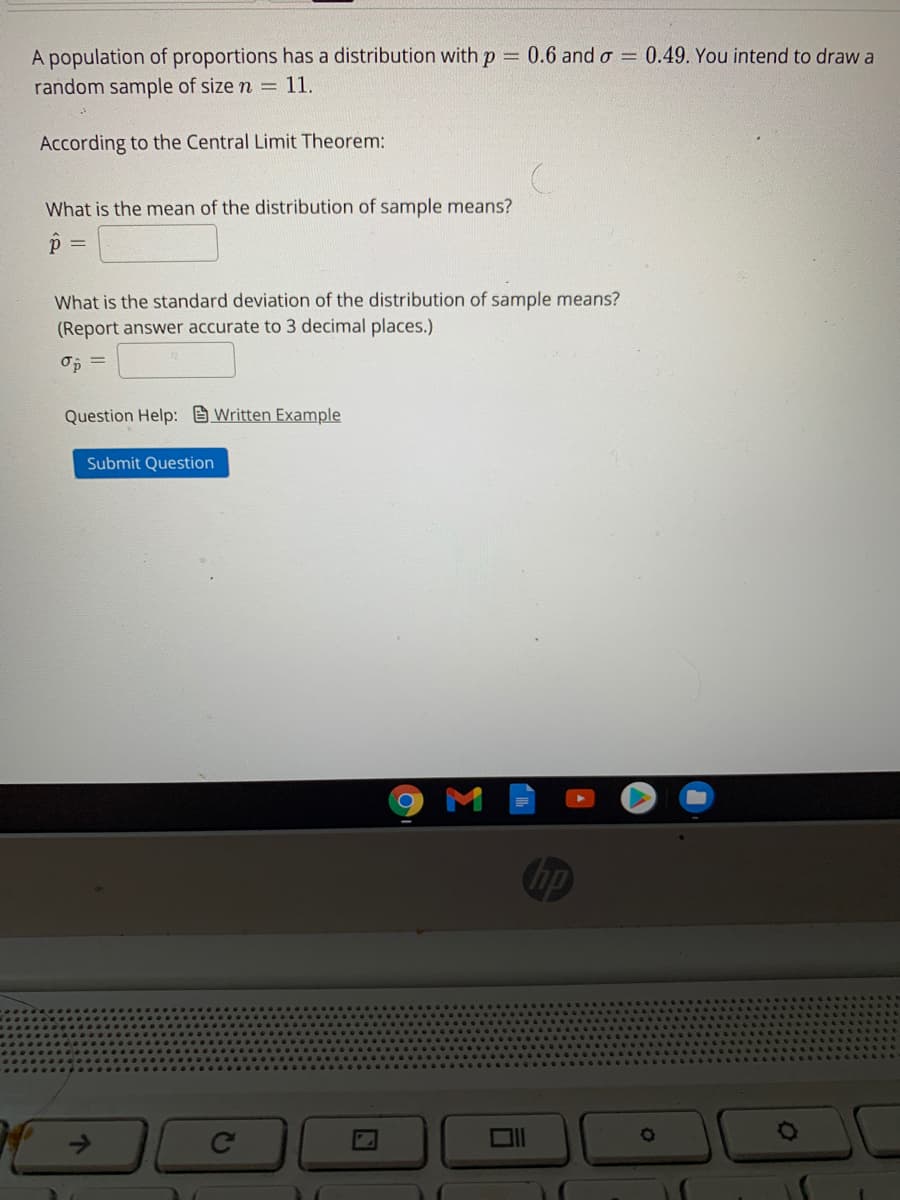 A population of proportions has a distribution with p 0.6 and o = 0.49. You intend to draw a
random sample of size n = 11.
According to the Central Limit Theorem:
What is the mean of the distribution of sample means?
What is the standard deviation of the distribution of sample means?
(Report answer accurate to 3 decimal places.)
Op
Question Help: Written Example
Submit Question
Chp
->
