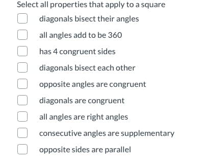 Select all properties that apply to a square
diagonals bisect their angles
all angles add to be 360
has 4 congruent sides
diagonals bisect each other
opposite angles are congruent
diagonals are congruent
all angles are right angles
consecutive angles are supplementary
opposite sides are parallel
