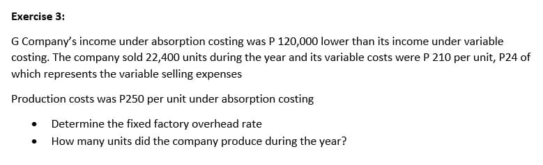 Exercise 3:
G Company's income under absorption costing was P 120,000 lower than its income under variable
costing. The company sold 22,400 units during the year and its variable costs were P 210 per unit, P24 of
which represents the variable selling expenses
Production costs was P250 per unit under absorption costing
Determine the fixed factory overhead rate
How many units did the company produce during the year?
