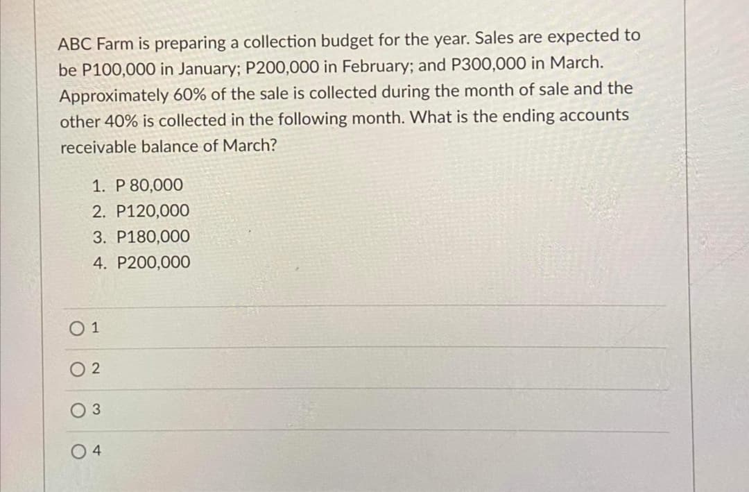 ABC Farm is preparing a collection budget for the year. Sales are expected to
be P100,000 in January; P200,000 in February; and P300,000 in March.
Approximately 60% of the sale is collected during the month of sale and the
other 40% is collected in the following month. What is the ending accounts
receivable balance of March?
1. P 80,000
2. P120,000
3. P180,000
4. P200,000
1
O 2
O 4
