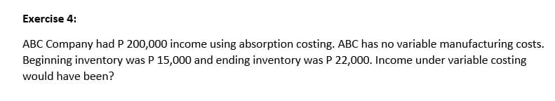 Exercise 4:
ABC Company had P 200,000 income using absorption costing. ABC has no variable manufacturing costs.
Beginning inventory was P 15,000 and ending inventory was P 22,000. Income under variable costing
would have been?

