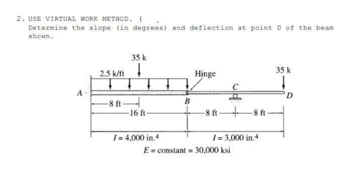 2. USE VIRTUAL WORK METHOD.
Determine the slope (in degrees) and deflection at point D of the beam
shown.
35 k
35 k
2.5 k/ft
Hinge
A
B
-8 ft
-16 ft
-8 ft-
-8 ft-
1= 3,000 in.4
E = constant = 30,000 ksi
1= 4,000 in.4
%3D
