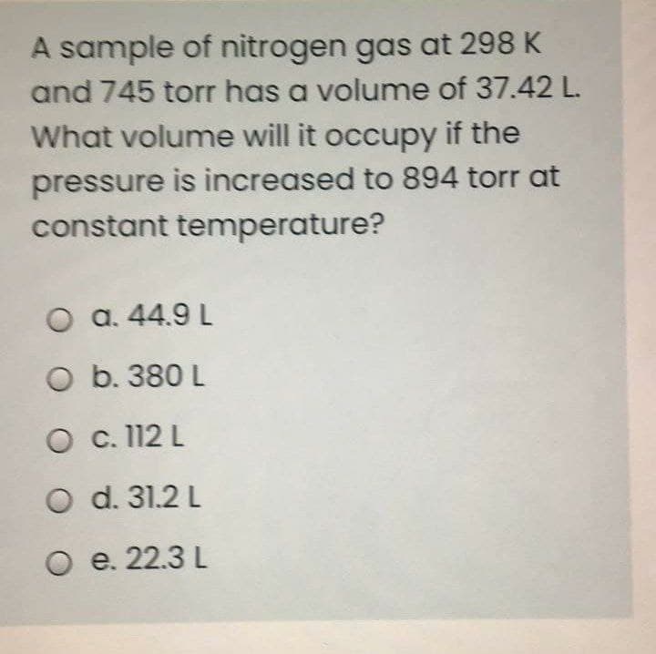 A sample of nitrogen gas at 298 K
and 745 torr has a volume of 37.42 L.
What volume will it occupy if the
pressure is increased to 894 torr at
constant temperature?
O a. 44.9 L
O b. 380 L
O c. 112 L
O d. 31.2 L
O e. 22.3 L
