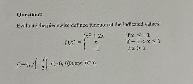 Question2
Evaluate the piecewise defined function at the indicated values:
if x <-1
if - 1<x< 1
(x² +2x
f(x) =
-1
if x > 1
f(-4),
f(-1), f(0), and f(25).
