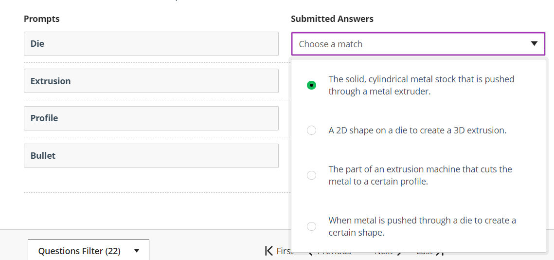 Prompts
Submitted Answers
Die
Choose a match
The solid, cylindrical metal stock that is pushed
through a metal extruder.
Extrusion
Profile
A 2D shape on a die to create a 3D extrusion.
Bullet
The part of an extrusion machine that cuts the
metal to a certain profile.
When metal is pushed through a die to create a
certain shape.
Questions Filter (22)
K Firs.
