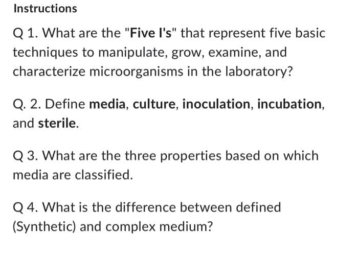 Instructions
Q1. What are the "Five I's" that represent five basic
techniques to manipulate, grow, examine, and
microorganisms in the laboratory?
characterize
Q. 2. Define media, culture, inoculation, incubation,
and sterile.
Q3. What are the three properties based on which
media are classified.
Q4. What is the difference between defined
(Synthetic) and complex medium?