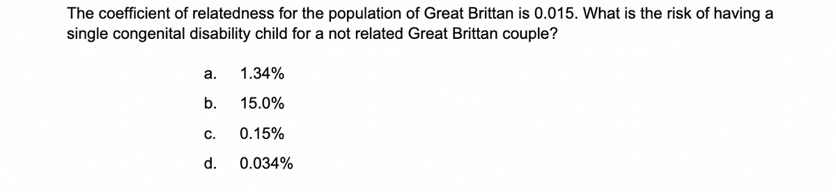 The coefficient of relatedness for the population of Great Brittan is 0.015. What is the risk of having a
single congenital disability child for a not related Great Brittan couple?
a.
b.
C.
d.
1.34%
15.0%
0.15%
0.034%