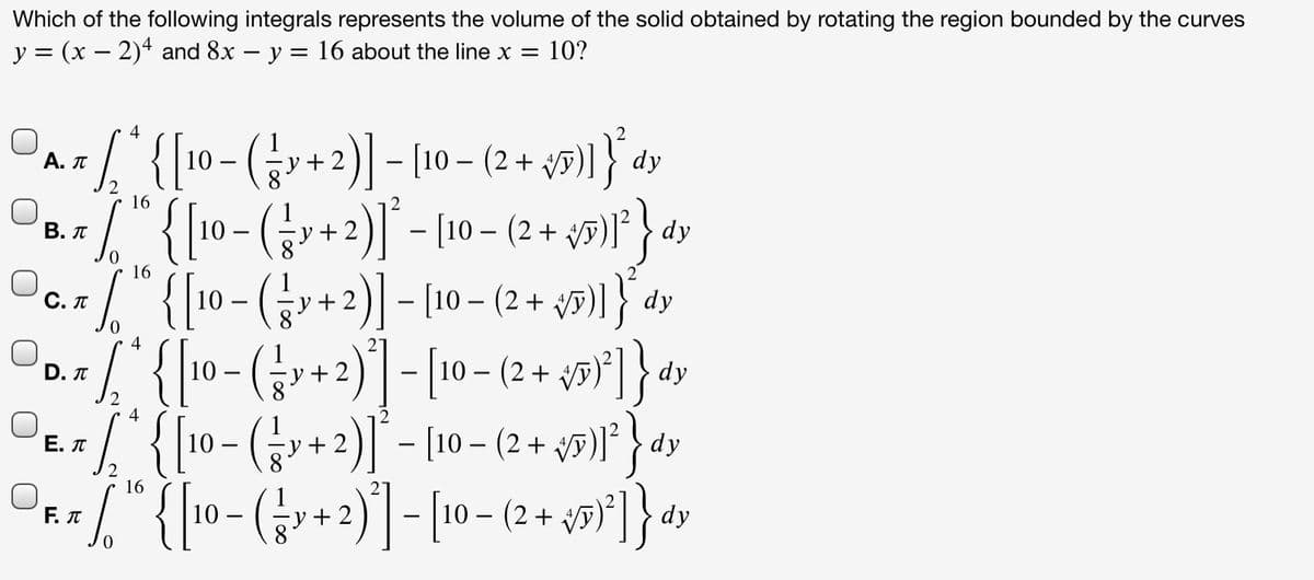 Which of the following integrals represents the volume of the solid obtained by rotating the region bounded by the curves
y = (x – 2)4 and 8x – y:
16 about the line x
10?
4
1 { 10- (+2) - [10 – (2 + y5)] } dy
" {[10- (;v+2)]* - [10 – (2 + y#)* } dy
y3)1} dy
Α. π
16
В. л
16
" {10 - (+2)] - [10 – (2 +
O0./"{ 10- (r+2)] - [10 - (2 + y9*]}dv
1. {10- (G+2)| - [(10 – (2 +
{ 10- (;-+2)] - [– (2 +
С. П
y + 2
4
Е. л
dy
16
Επ
10 -
dy
