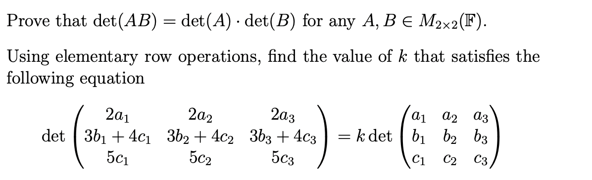 Prove that det (AB) = det(A) · det(B) for any A, B € M2×2(F).
Using elementary row operations, find the value of k that satisfies the
following equation
2a1
det 3b₁ +4c₁
5c₁
202
362 +4c2
502
2a3
3b3 + 4c3
5c3
a1 a2 a3
C3
= k det b₁ b₂ b3
C1 C2