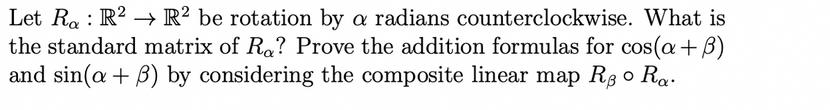 Let Rỵ : R² → R² be rotation by a radians counterclockwise. What is
the standard matrix of Ro? Prove the addition formulas for cos(a+ß)
and sin(a+ß) by considering the composite linear map Rẻ ○ Ra.