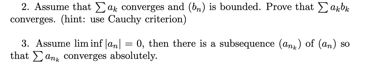 2. Assume that Σak converges and (bn) is bounded. Prove that Σakbk
converges. (hint: use Cauchy criterion)
3. Assume lim inf|an| = 0, then there is a subsequence (ank) of (an) so
that any converges absolutely.
Σ