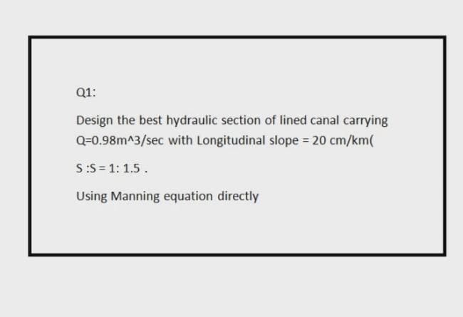 Q1:
Design the best hydraulic section of lined canal carrying
Q=0.98m^3/sec with Longitudinal slope 20 cm/km(
S:S = 1: 1.5.
Using Manning equation directly
