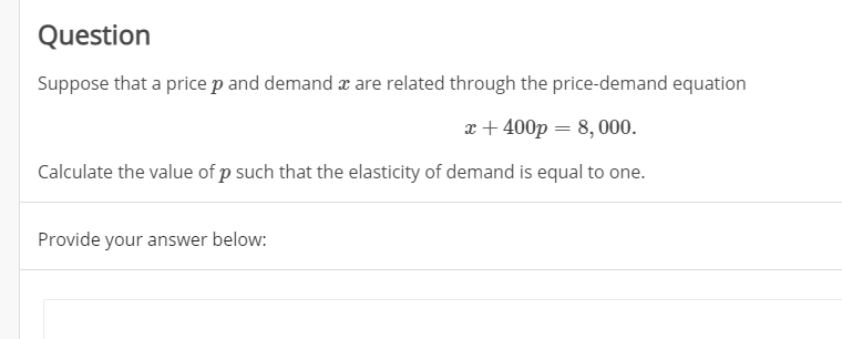 Question
Suppose that a price p and demand a are related through the price-demand equation
x + 400p = 8, 000.
Calculate the value of p such that the elasticity of demand is equal to one.
Provide your answer below:
