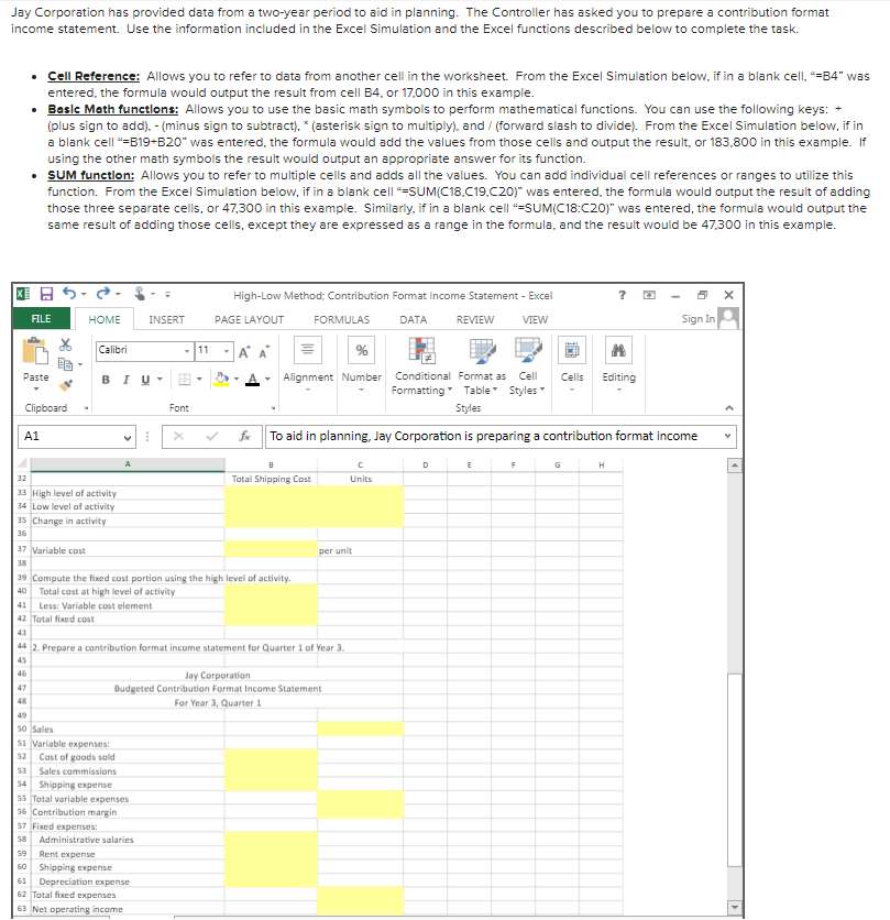 Jay Corporation has provided data from a two-year period to aid in planning. The Controller has asked you to prepare a contribution format
income statement. Use the information included in the Excel Simulation and the Excel functions described below to complete the task.
• Cell Reference: Allows you to refer to data from another cell in the worksheet. From the Excel Simulation below, if in a blank cell, "=B4" was
entered, the formula would output the result from cell B4, or 17,000 in this example.
• Basle Meth funetlons: Allows you to use the basic math symbols to perform mathematical functions. You can use the following keys:
(plus sign to add). - (minus sign to subtract). * (asterisk sign to multiply), and / (forward slash to divide). From the Excel Simulation below, if in
a blank cell =B19+820" was entered, the formula would add the values from those cells and output the result, or 183,800 in this example. If
using the other math symbols the result would output an appropriate answer for its function.
• SUM functlon: Allows you to refer to multiple cells and adds all the values. You can add individual cell references or ranges to utilize this
function. From the Excel Simulation below, if in a blank cell "=SUM(C18.C19.C20)" was entered, the formula would output the result of adding
those three separate cells, or 47,300 in this example. Similarly, if in a blank cell "=SUM(C18:C20)" was entered, the formula would output the
same result of adding those cells, except they are expressed as a range in the formula, and the result would be 47,300 in this example.
High-Low Method; Contribution Format Income Statement - Excel
Sign In
FILE
HOME
INSERT
PAGE LAYOUT
FORMULAS
DATA
REVIEW
VIEW
Calibri
11
Alignment Number Conditional Format as
Formatting Table Styles
Paste
BIU-
Cell
Cells
Editing
Clipboard
Font
Styles
A1
To aid in planning, Jay Corporation is preparing a contribution format income
D
F
G
H
Total Shipping Cost
32
Units
33 High level of activity
34 Low level of activity
35 Change in activity
36
37 Variable cost
per unit
38
19 Compute the fixed cost portion using the high level of activity.
40
Total cost at high level of activity
41
42 Total fixed cost
Less: Variable cost element
43
44 2. Prepare a contribution format income statement for Quarter 1 of Year 3.
45
46
Jay Corporation
Budgeted Contribution Format Income Statement
47
48
For Year 3, Quarter 1
49
50 Sales
51 Variable expenses:
52 Cost of goods sald
53 Sales commissions
54 Shipping expense
55 Total variable expenses
56 Contribution margin
57 Fixed expenses:
58
Administrative salaries
59
Rent expense
60 Shipping expense
Depreciation expense
62 Total fixed expenses
61
63 Net operating income
