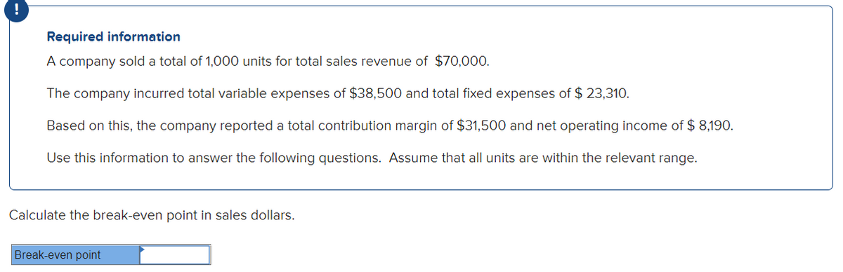 Required information
A company sold a total of 1,000 units for total sales revenue of $70,000.
The company incurred total variable expenses of $38,500 and total fixed expenses of $ 23,310.
Based on this, the company reported a total contribution margin of $31,500 and net operating income of $ 8,190.
Use this information to answer the following questions. Assume that all units are within the relevant range.
Calculate the break-even point in sales dollars.
Break-even point
