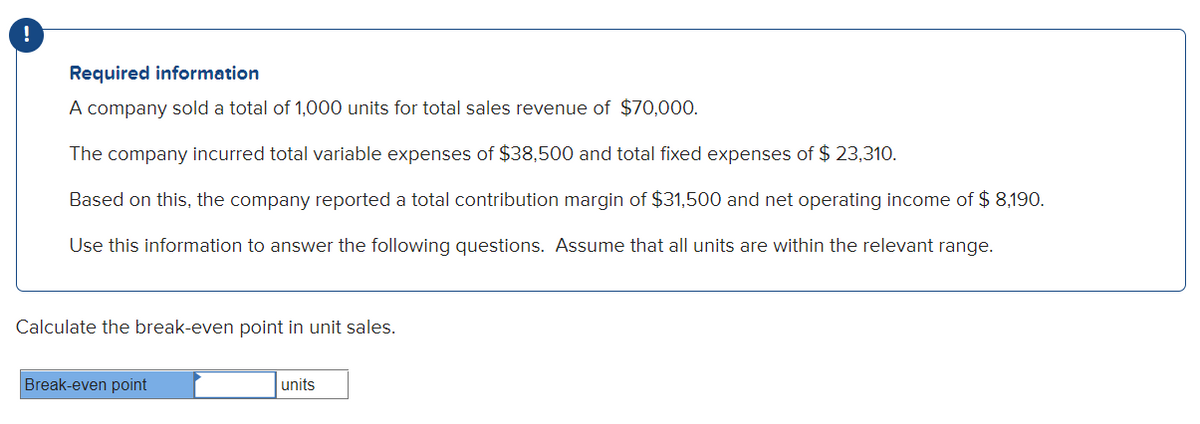 Required information
A company sold a total of 1,000 units for total sales revenue of $70,000.
The company incurred total variable expenses of $38,500 and total fixed expenses of $ 23,310.
Based on this, the company reported a total contribution margin of $31,500 and net operating income of $ 8,190.
Use this information to answer the following questions. Assume that all units are within the relevant range.
Calculate the break-even point in unit sales.
Break-even point
units
