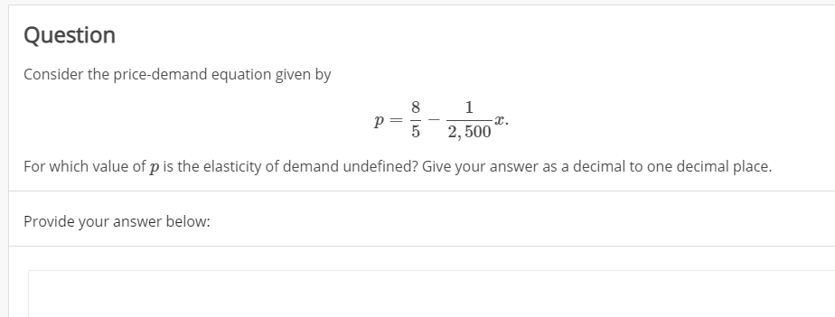 Question
Consider the price-demand equation given by
8
p =
1
x.
5
2, 500
For which value of p is the elasticity of demand undefined? Give your answer as a decimal to one decimal place.
Provide your answer below:
