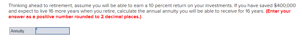 Thinking ahead to retirement, assume you will be able to earn a 10 percent return on your investments. If you have saved $400,000
and expect to live 16 more years when you retire, calculate the annual annuity you will be able to receive for 16 years. (Enter your
answer as a positive number rounded to 2 decimal places.)
Annuity

