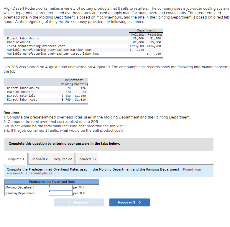 High Desert Potteryworks makes a varlety of pottery products that It sells to retalers. The company uses a job-order costing system
which departmental predetermined overhead rates are used to apply manufacturing overhead cost to jobs. The predetermined
overhead rate in the Molding Department is based on machine-hours, and the rate in the Painting Department is based on direct labe
hours. At the beglinning of the year, the company provided the following estimates:
Department
Molding Painting
33,000
82,000
$229,600 $494, 700
Direct labor-hours
51,000
35,000
Machine-hours
Fixed manufacturing overhead cost
variable manufacturing overhead per machine-hour
Variable manufacturing overhead per direct labor-hour
2.40
%24
4.40
Job 205 was started on August 1 and completed on August 10. The company's cost records show the following Information concernin
the Job:
Department
Molding Painting
Direct labor-hours
78
126
Machine-hours
370
73
$1,300
$1,010
Direct materials
$ 950
$ 700
Direct labor cost
Requlred:
1. Compute the predetermined overhead rates used in the Molding Department and the Palnting Department.
2. Compute the total overhead cost appled to Job 205.
3-a. What would be the total manufacturing cost recorded for Job 205?
3-b. If the Job contalned 31 units, what would be the unit product cost?
Complete this question by entering your answers in the tabs below.
Required 1
Required 2
Required 3A Required 38
Compute the Predetermined Overhead Rates used in the Molding Department and the Painting Department. (Round your
answers to 2 decimal places.)
Predetermined Overhead Rate
Molding Department
Painting Department
per MH
per DLH
< Required 1
Required 2 >
