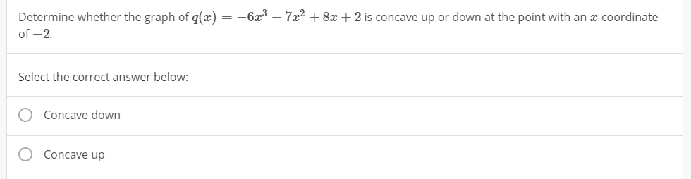 Determine whether the graph of q(x) = -6x³ – 7x? + 8x + 2 is concave up or down at the point with an x-coordinate
of -2.
Select the correct answer below:
Concave down
Concave up
