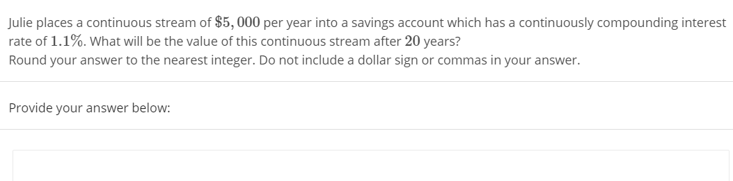 Julie places a continuous stream of $5, 000 per year into a savings account which has a continuously compounding interest
rate of 1.1%. What will be the value of this continuous stream after 20 years?
Round your answer to the nearest integer. Do not include a dollar sign or commas in your answer.
Provide your answer below:
