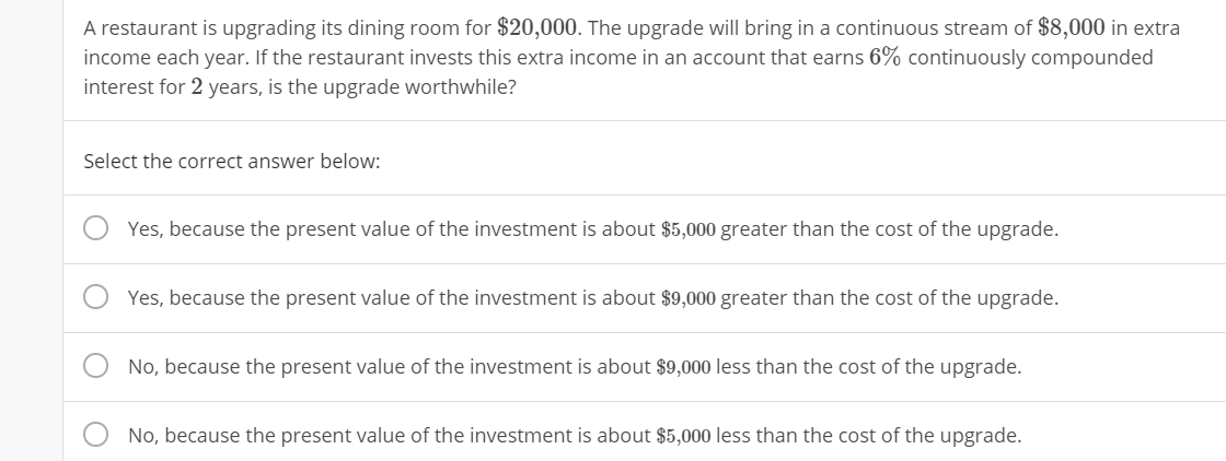 A restaurant is upgrading its dining room for $20,000. The upgrade will bring in a continuous stream of $8,000 in extra
income each year. If the restaurant invests this extra income in an account that earns 6% continuously compounded
interest for 2 years, is the upgrade worthwhile?
Select the correct answer below:
Yes, because the present value of the investment is about $5,000 greater than the cost of the upgrade.
Yes, because the present value of the investment is about $9,000 greater than the cost of the upgrade.
No, because the present value of the investment is about $9,000 less than the cost of the upgrade.
No, because the present value of the investment is about $5,000 less than the cost of the upgrade.
