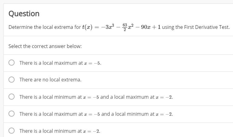 Question
Determine the local extrema for t(x)
-3x3 – *a2 – 90x +1 using the First Derivative Test.
Select the correct answer below:
There is a local maximum at z = –5.
There are no local extrema.
There is a local minimum at æ = -5 and a local maximum at z = -2.
There is a local maximum at z = -5 and a local minimum at z = -2.
There is a local minimum at æ = -2.
