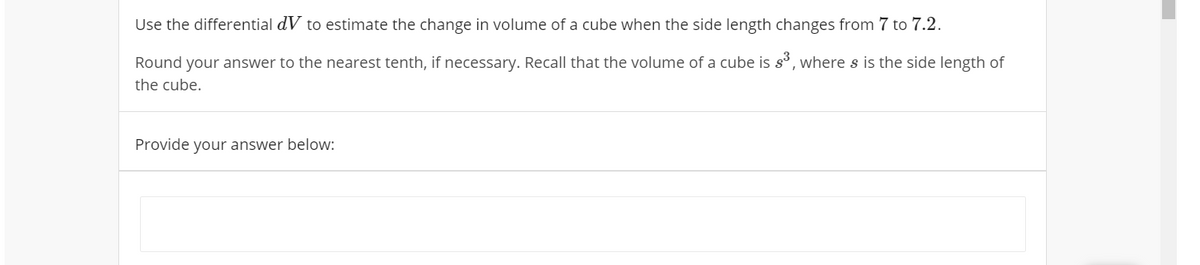 Use the differential dV to estimate the change in volume of a cube when the side length changes from 7 to 7.2.
Round
your answer to the nearest tenth, if necessary. Recall that the volume of a cube is s, where s is the side length of
the cube.
Provide your answer below:

