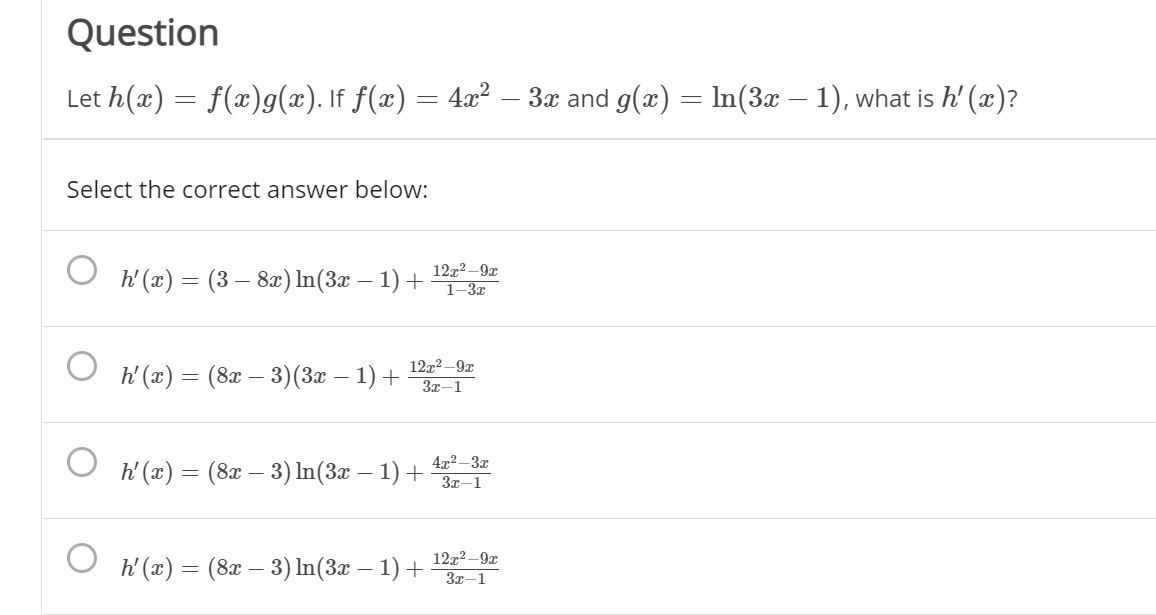 Question
Let h(x) = f(x)g(x). If f(x) = 4x²
3x and g(x) = In(3x – 1), what is h' (x)?
Select the correct answer below:
h' (x) = (3 – 82) In(3x – 1) +
12x2 –9x
1–3x
12x2 –9x
h' (x) = (8x – 3)(3x – 1) +
3x-1
O h'(x) = (8x – 3) In(3x – 1) +
4x² –3x
3x-1
O h (x) = (8x – 3) In(3x – 1) +
12x2 -9x
3x-1
