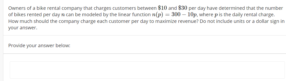 Owners of a bike rental company that charges customers between $10 and $30 per day have determined that the number
of bikes rented per day n can be modeled by the linear function n(p) = 300 – 10p, where p is the daily rental charge.
How much should the company charge each customer per day to maximize revenue? Do not include units or a dollar sign in
your answer.
Provide your answer below:
