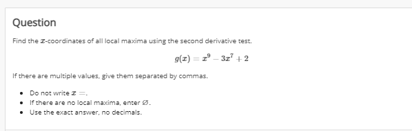 Question
Find the I-coordinates of all local maxima using the second derivative test.
g(z) = z° – 3z + 2
If there are multiple values, give them separated by commas.
• Do not write I =.
• If there are no local maxima, enter Ø.
• Use the exact answer, no decimals.
