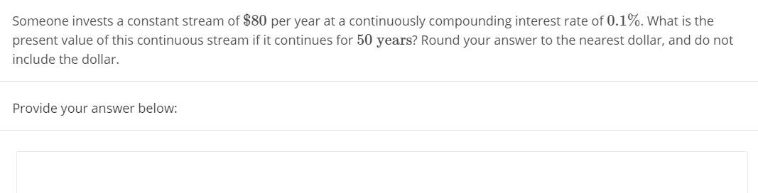 Someone invests a constant stream of $80 per year at a continuously compounding interest rate of 0.1%. What is the
present value of this continuous stream if it continues for 50 years? Round your answer to the nearest dollar, and do not
include the dollar.
Provide your answer below:
