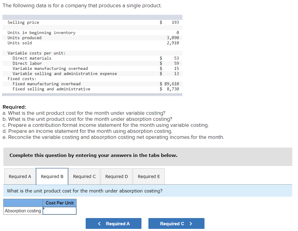 The following data is for a company that produces a single product.
Selling price
193
Units in beginning inventory
Units produced
Units sold
3,090
2,910
Variable costs per unit:
Direct materials
Direct labor
Variable manufacturing overhead
Variable selling and administrative expense
Fixed costs:
Fixed manufacturing overhead
Fixed selling and administrative
53
59
15
2$
13
$ 89,610
$ 8,730
Required:
a. What is the unit product cost for the month under variable costing?
b. What is the unit product cost for the month under absorption costing?
c. Prepare a contribution format income statement for the month using variable costing.
d. Prepare an income statement for the month using absorption costing.
e. Reconcile the variable costing and absorption costing net operating incomes for the month.
Complete this question by entering your answers in the tabs below.
Required A
Required B
Required C
Required D
Required E
What is the unit product cost for the month under absorption costing?
Cost Per Unit
Absorption costing
< Required A
Required C >
