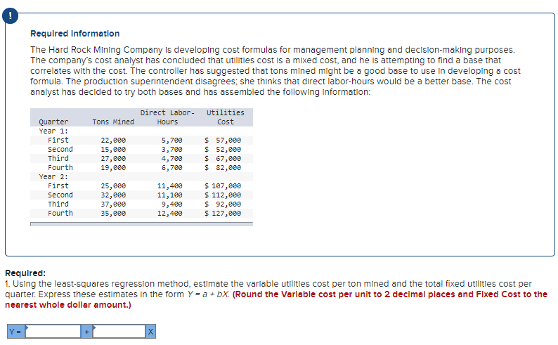 Requlred Informatlon
The Hard Rock MIining Company Is developing cost formulas for management planning and decision-makıng purposes.
The company's cost analyst has concluded that utilitles cost Is a mixed cost, and he Is attempting to find a base that
correlates with the cost. The controller has suggested that tons mined might be a good base to use in developing a cost
formula. The production superintendent disagrees; she thinks that direct labor-hours would be a better base. The cost
analyst has decided to try both bases and has assembled the following information:
Direct Labor-
utilities
Quarter
Tons Mined
Hours
Cost
Year 1:
5,700
3,700
4,700
6,700
$ 57,000
$ 52,000
$ 67,000
$ 82,000
First
Second
Third
Fourth
22, 000
15,000
27,000
19,000
Year 2:
First
25,000
32,e00
37,000
35,000
11,400
11,100
9,400
12,400
$ 107,000
$ 112,000
$ 92,000
$ 127,000
Second
Third
Fourth
Requlred:
1. Using the least-squares regression method, estimate the varlable utilities cost per ton mined and the total fixed utilitlies cost per
quarter. Express these estimates in the form Y = a + bX. (Round the Varlable cost per unit to 2 decimal places and Flxed Cost to the
nearest whole dollar amount.)
Y =
