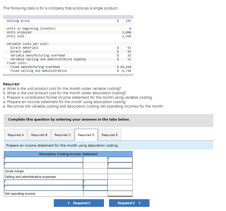 The following data is for a company that produces a single product.
selling price
24
193
Units in beginning inventory
Units produced
Units sold
3,090
2,910
variable costs per unit:
Direct materials
24
24
24
24
53
Direct labor
59
variable manufacturing overhead
variable selling and administrative expense
15
13
Fixed costs:
Fixed manufacturing overhead
Fixed selling and administrative
$ 89,610
$ 8,730
Requlred:
a. What is the unit product cost for the month under varlable costing?
b. What Is the unit product cost for the month under absorption costing?
c. Prepare a contribution format income statement for the month using varlable costing.
d. Prepare an Income statement for the month using absorption costing.
e. Reconcile the varlable costing and absorption costing net operating incomes for the month.
Complete this question by entering your answers in the tabs below.
Required A
Required B
Required C
Required D
Required E
Prepare an income statement for the month using absorption costing.
Absorption Costing Income Statement
Gross margin
Selling and administrative expenses:
Net operating income
< Required C
Required E >
