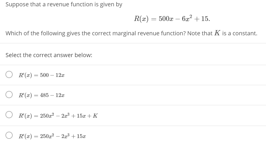 Suppose that a revenue function is given by
R(x) = 500x – 6x? + 15.
Which of the following gives the correct marginal revenue function? Note that K is a constant.
Select the correct answer below:
R'(x) = 500 – 12x
R'(x) = 485 – 12x
R'(x) = 250x2 – 2a3 + 15x + K
R'(x) = 250x2 – 2x³ + 15x
