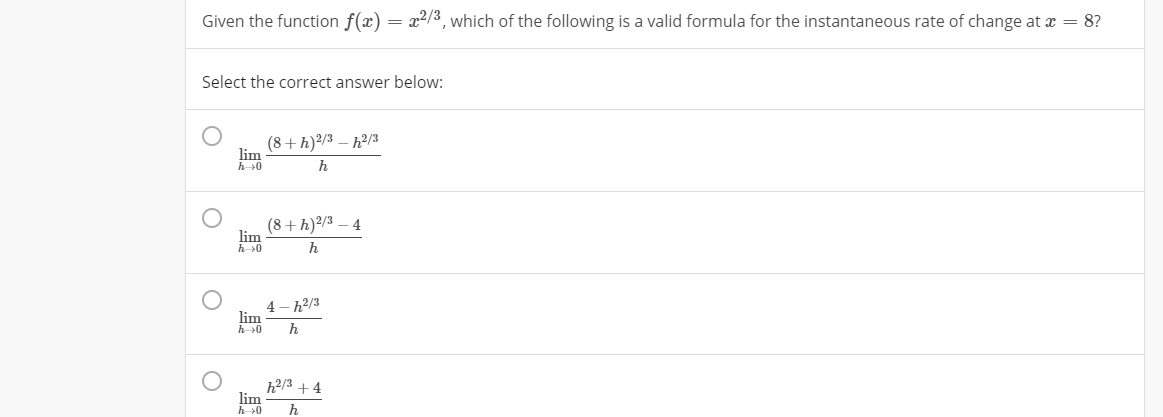 Given the function f(x) = x2/3, which of the following is a valid formula for the instantaneous rate of change at x = 8?
Select the correct answer below:
(8+h)2/3 – h?/3
lim
h
(8+ h)2/3
lim
h
4– h2/3
lim
h2/3 + 4
lim
h→0
