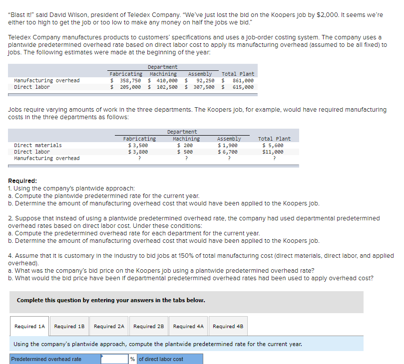 "Blast It!" sald David Wilson, president of Teledex Company. "We've Just lost the bid on the Koopers job by $2,000. It seems we're
either too high to get the job or too low to make any money on half the jobs we bid."
Teledex Company manufactures products to customers' specifications and uses a job-order costing system. The company uses a
plantwide predetermined overhead rate based on direct labor cost to apply Its manufacturing overhead (assumed to be all fixed) to
Jobs. The following estimates were made at the beginning of the year.
Department
Fabricating Machining
$ 358,750 $ 410,e00
$ 205,000
Assembly
Total Plant
Manufacturing overhead
92,250
$ 307,500
861, eee
615, e00
Direct labor
$ 102,500
Jobs require varying amounts of work in the three departments. The Koopers job, for example, would have required manufacturing
costs in the three departments as follows:
Fabricating
$ 3,500
$ 3,800
Department
Machining
$ 200
$ 5ee
Assembly
$ 1,900
$ 6,700
Total Plant
$ 5,600
$11,000
Direct materials
Direct labor
Manufacturing overhead
Requlred:
1. Using the company's plantwide approach:
a. Compute the plantwide predetermined rate for the current year.
b. Determine the amount of manufacturing overhead cost that would have been applied to the Koopers Job.
2. Suppose that Instead of using a plantwide predetermined overhead rate, the company had used departmental predetermined
overhead rates based on direct labor cost. Under these conditions:
a. Compute the predetermined overhead rate for each department for the current year.
b. Determine the amount of manufacturing overhead cost that would have been applied to the Koopers Job.
4. Assume that It is customary in the Industry to bid jobs at 150% of total manufacturing cost (direct materlals, direct labor, and applied
overhead).
a. What was the company's bid price on the Koopers job using a plantwide predetermined overhead rate?
b. What would the bid price have been if departmental predetermined overhead rates had been used to apply overhead cost?
Complete this question by entering your answers in the tabs below.
Required 1A
Required 18
Required 2A
Required 28
Required 4A
Required 48
Using the company's plantwide approach, compute the plantwide predetermined rate for the current year.
Predetermined overhead rate
% of direct labor cost
