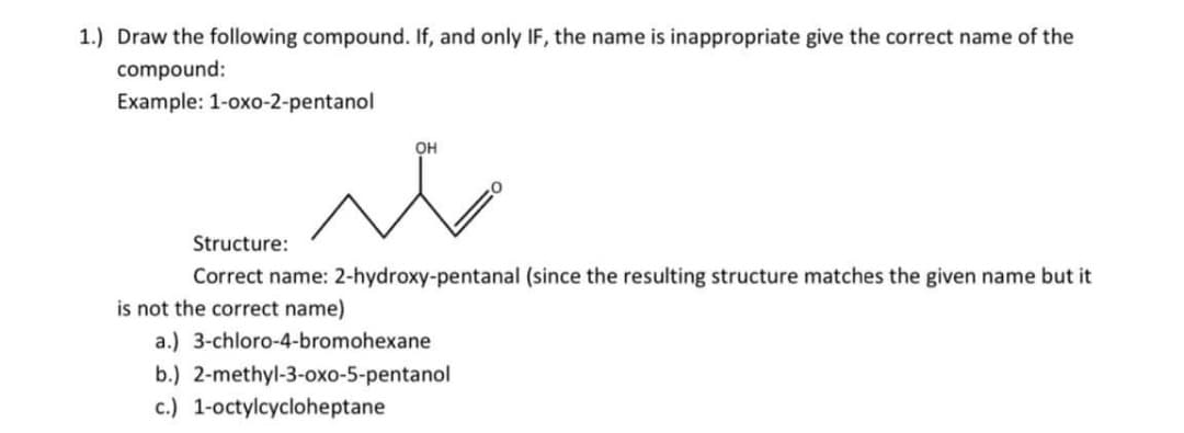 1.) Draw the following compound. If, and only IF, the name is inappropriate give the correct name of the
compound:
Example: 1-oxo-2-pentanol
OH
Structure:
Correct name: 2-hydroxy-pentanal (since the resulting structure matches the given name but it
is not the correct name)
a.) 3-chloro-4-bromohexane
b.) 2-methyl-3-oxo-5-pentanol
c.) 1-octylcycloheptane
