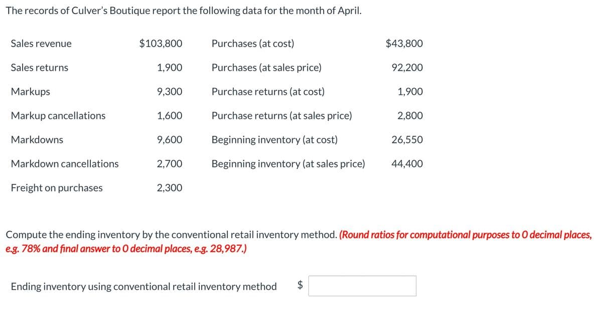 The records of Culver's Boutique report the following data for the month of April.
Sales revenue
$103,800
Purchases (at cost)
$43,800
Sales returns
1,900
Purchases (at sales price)
92,200
Markups
9,300
Purchase returns (at cost)
1,900
Markup cancellations
1,600
Purchase returns (at sales price)
2,800
Markdowns
9,600
Beginning inventory (at cost)
26,550
Markdown cancellations
2,700
Beginning inventory (at sales price)
44,400
Freight on purchases
2,300
Compute the ending inventory by the conventional retail inventory method. (Round ratios for computational purposes to 0 decimal places,
e.g. 78% and final answer to 0 decimal places, e.g. 28,987.)
Ending inventory using conventional retail inventory method
%24
