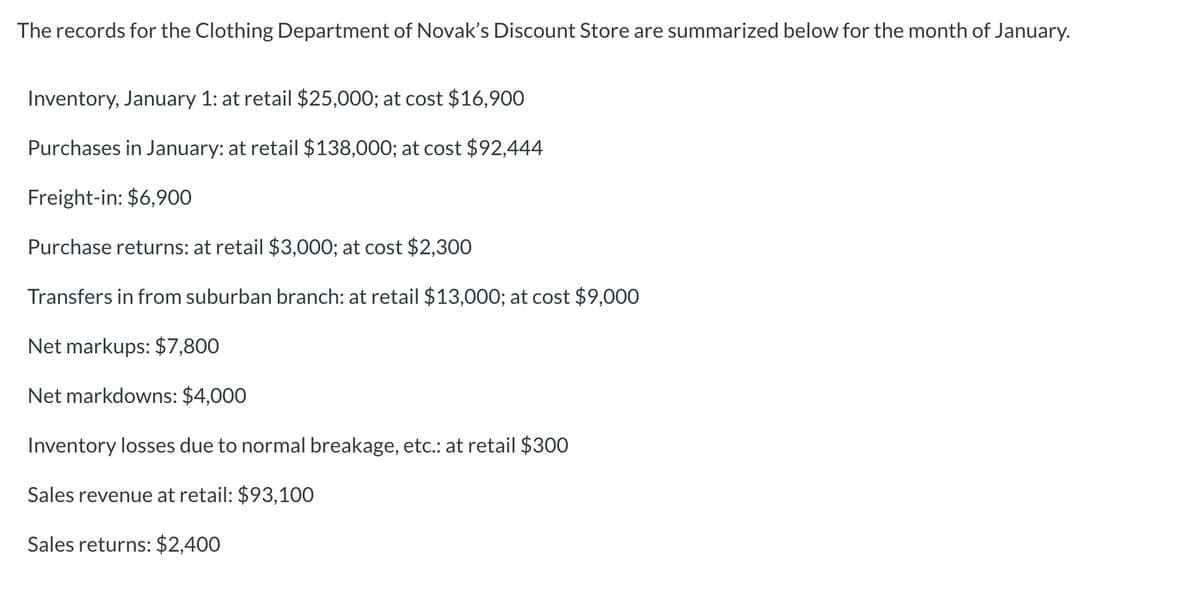 The records for the Clothing Department of Novak's Discount Store are summarized below for the month of January.
Inventory, January 1: at retail $25,000; at cost $16,900
Purchases in January: at retail $138,000; at cost $92,444
Freight-in: $6,900
Purchase returns: at retail $3,000; at cost $2,300
Transfers in from suburban branch: at retail $13,000; at cost $9,000
Net markups: $7,800
Net markdowns: $4,000
Inventory losses due to normal breakage, etc.: at retail $300
Sales revenue at retail: $93,100
Sales returns: $2,400
