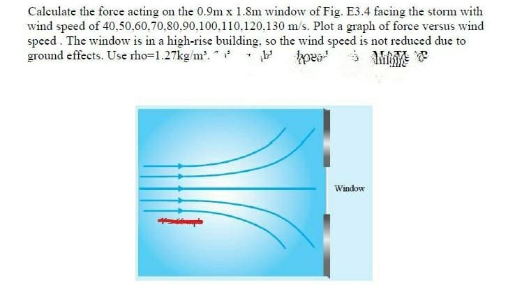 Calculate the force acting on the 0.9m x 1.8m window of Fig. E3.4 facing the storm with
wind speed of 40,50,60,70,80,90,100,110,120,130 m/s. Plot a graph of force versus wind
speed . The window is in a high-rise building, so the wind speed is not reduced due to
ground effects. Use rho=1.27kg/m. * *
Window
