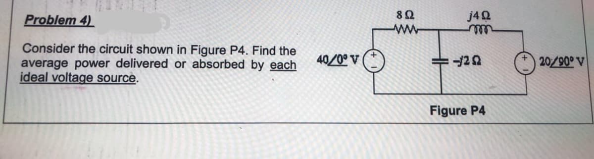 Problem 4)
8Ω
j4Q
Consider the circuit shown in Figure P4. Find the
average power delivered or absorbed by each
ideal voltage source.
40/0° V
20/90° V
Figure P4
