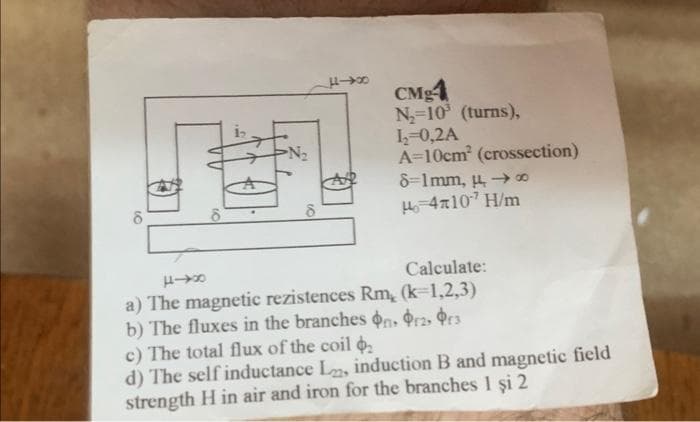 9
8
N₂
CMg4
N₂=10³ (turns),
L₂=0,2A
A=10cm² (crossection)
8-1mm, 48
H-4710¹ H/m
840
Calculate:
a) The magnetic rezistences Rm, (k-1,2,3)
b) The fluxes in the branches ons Prz, r3
c) The total flux of the coil
d) The self inductance L, induction B and magnetic field
strength H in air and iron for the branches 1 şi 2