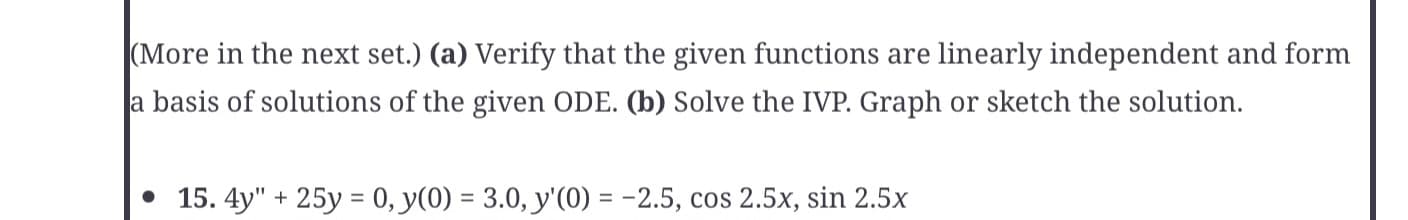 (More in the next set.) (a) Verify that the given functions are linearly independent and form
a basis of solutions of the given ODE. (b) Solve the IVP. Graph or sketch the solution.
• 15. 4y" + 25y= 0, y(0) = 3.0, y'(0) = -2.5, cos 2.5x, sin 2.5x