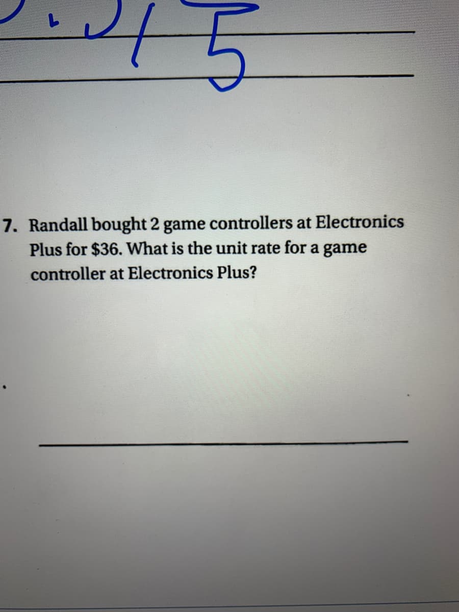 7. Randall bought 2 game controllers at Electronics
Plus for $36. What is the unit rate for a game
controller at Electronics Plus?
