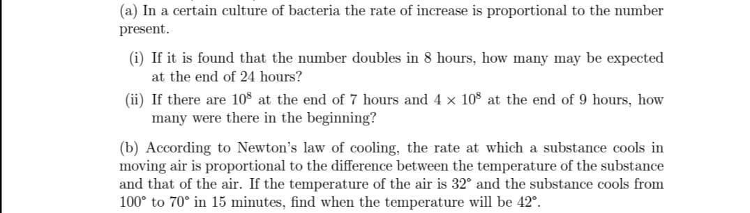 (a) In a certain culture of bacteria the rate of increase is proportional to the number
present.
(i) If it is found that the number doubles in 8 hours, how many may be expected
at the end of 24 hours?
(ii) If there are 108 at the end of 7 hours and 4 x 108 at the end of 9 hours, how
many were there in the beginning?
(b) According to Newton's law of cooling, the rate at which a substance cools in
moving air is proportional to the difference between the temperature of the substance
and that of the air. If the temperature of the air is 32° and the substance cools from
100° to 70° in 15 minutes, find when the temperature will be 42°.
