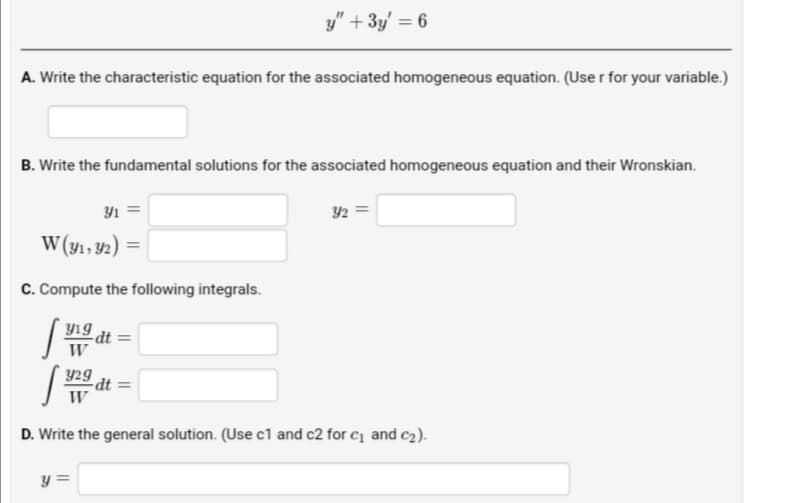 y" + 3y' = 6
A. Write the characteristic equation for the associated homogeneous equation. (Use r for your variable.)
B. Write the fundamental solutions for the associated homogeneous equation and their Wronskian.
Y1 =
42 =
W (y1, 92)
%3D
C. Compute the following integrals.
Yıg
dt =
W
Y29
dt =
W
D. Write the general solution. (Use c1 and c2 for c1 and c2).
y =
