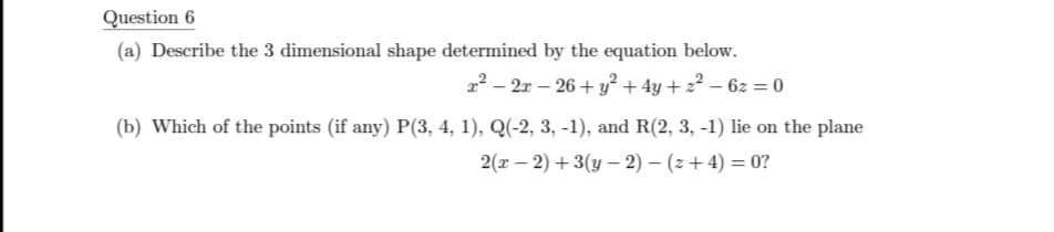 Question 6
(a) Describe the 3 dimensional shape determined by the equation below.
2² – 2x – 26 + y + 4y + 2? – 6z = 0
(b) Which of the points (if any) P(3, 4, 1), Q(-2, 3, -1), and R(2, 3, -1) lie on the plane
2(x – 2) + 3(y – 2) – (z+ 4) = 0?
