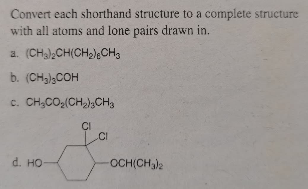 Convert each shorthand structure to a complete structure
with all atoms and lone pairs drawn in.
a. (CH3)2CH(CH,),CH3
b. (CH3)3COH
c. CH;CO2(CH2)3CH3
ÇI
CI
d. HO
OCH(CH3)2
